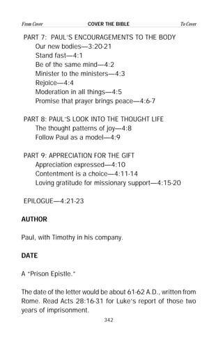 342
From Cover To CoverCOVER THE BIBLE
PART 7: PAUL’S ENCOURAGEMENTS TO THE BODY
Our new bodies—3:20-21
Stand fast—4:1
Be of the same mind—4:2
Minister to the ministers—4:3
Rejoice—4:4
Moderation in all things—4:5
Promise that prayer brings peace—4:6-7
PART 8: PAUL’S LOOK INTO THE THOUGHT LIFE
The thought patterns of joy—4:8
Follow Paul as a model—4:9
PART 9: APPRECIATION FOR THE GIFT
Appreciation expressed—4:10
Contentment is a choice—4:11-14
Loving gratitude for missionary support—4:15-20
EPILOGUE—4:21-23
AUTHOR
Paul, with Timothy in his company.
DATE
A “Prison Epistle.”
The date of the letter would be about 61-62 A.D., written from
Rome. Read Acts 28:16-31 for Luke’s report of those two
years of imprisonment.
 