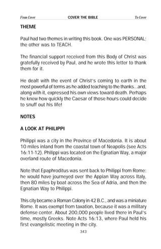343
From Cover To CoverCOVER THE BIBLE
THEME
Paul had two themes in writing this book. One was PERSONAL;
the other was to TEACH.
The financial support received from this Body of Christ was
gratefully received by Paul, and he wrote this letter to thank
them for it.
He dealt with the event of Christ’s coming to earth in the
most powerful of terms as he added teaching to the thanks...and,
along with it, expressed his own views toward death. Perhaps
he knew how quickly the Caesar of those hours could decide
to snuff out his life!
NOTES
A LOOK AT PHILIPPI
Philippi was a city in the Province of Macedonia. It is about
10 miles inland from the coastal town of Neapolis (see Acts
16:11-12). Philippi was located on the Egnatian Way, a major
overland route of Macedonia.
Note that Epaphroditus was sent back to Philippi from Rome:
he would have journeyed over the Appian Way across Italy,
then 80 miles by boat across the Sea of Adria, and then the
Egnatian Way to Philippi.
This city became a Roman Colony in 42 B.C., and was a miniature
Rome. It was exempt from taxation, because it was a military
defense center. About 200,000 people lived there in Paul’s
time, mostly Greeks. Note Acts 16:13, where Paul held his
first evangelistic meeting in the city.
 