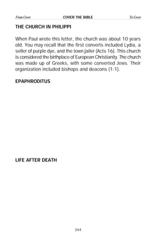 344
From Cover To CoverCOVER THE BIBLE
THE CHURCH IN PHILIPPI
When Paul wrote this letter, the church was about 10 years
old. You may recall that the first converts included Lydia, a
seller of purple dye, and the town jailer (Acts 16). This church
is considered the birthplace of European Christianity. The church
was made up of Greeks, with some converted Jews. Their
organization included bishops and deacons (1:1).
EPAPHRODITUS
LIFE AFTER DEATH
 