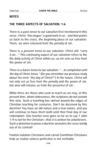 346
From Cover To CoverCOVER THE BIBLE
NOTES
THE THREE ASPECTS OF SALVATION: 1:6
There is a past tense to our salvation first mentioned in this
verse. Christ “has begun” a good work in us...and that points
us back to the cross, the beginning place of our salvation.
There, we were released from the penalty of sin.
There is a present tense to our salvation. Christ will “carry
it on...” This continuing aspect of our salvation refers to the
the daily activity of Christ within us, as He sets us free from
the power of sin.
There is a future tense to our salvation: “...to completion until
the day of Christ Jesus.” (Do you remember our previous study
about the term “the day of Christ?”) In the future, Christ will
not only set us free from the penalty and the power of sin,
but also will release us from the presence of sin.
While there are those who seek to teach us we may, at this
present time, attain sinlessness, the scriptures do not sustain
this view. Such a teaching has skirted around the edges of
Christian teaching for centuries. Don’t be deceived by this
doctrine! You have an old nature and a new nature, and you
will continue to have them both until that final day of our
redemption. One teacher even goes so far as to say 1 John
1:9 is not for the Christian—that it is written for unbelievers.
Such a distortion to prove a doctrine wrenches the verse totally
out of its context!
Foolish Galatian Christians and carnal Corinthian Christians
help us realize sinless perfection is not verifiable.
 