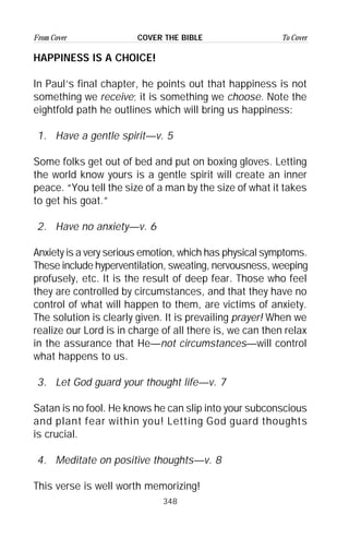 348
From Cover To CoverCOVER THE BIBLE
HAPPINESS IS A CHOICE!
In Paul’s final chapter, he points out that happiness is not
something we receive; it is something we choose. Note the
eightfold path he outlines which will bring us happiness:
1. Have a gentle spirit—v. 5
Some folks get out of bed and put on boxing gloves. Letting
the world know yours is a gentle spirit will create an inner
peace. “You tell the size of a man by the size of what it takes
to get his goat.”
2. Have no anxiety—v. 6
Anxiety is a very serious emotion, which has physical symptoms.
These include hyperventilation, sweating, nervousness, weeping
profusely, etc. It is the result of deep fear. Those who feel
they are controlled by circumstances, and that they have no
control of what will happen to them, are victims of anxiety.
The solution is clearly given. It is prevailing prayer! When we
realize our Lord is in charge of all there is, we can then relax
in the assurance that He—not circumstances—will control
what happens to us.
3. Let God guard your thought life—v. 7
Satan is no fool. He knows he can slip into your subconscious
and plant fear within you! Letting God guard thoughts
is crucial.
4. Meditate on positive thoughts—v. 8
This verse is well worth memorizing!
 