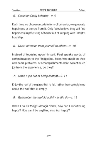 349
From Cover To CoverCOVER THE BIBLE
5. Focus on Godly behavior—v. 9
Each time we choose a certain form of behavior, we generate
happiness or sorrow from it. Only fools believe they will find
happiness in practicing behavior out of keeping with Christ’s
Lordship.
6. Divert attention from yourself to others—v. 10
Instead of focusing upon himself, Paul speaks words of
commendation to the Philippians. Folks who dwell on their
own need, problems, or accomplishments don’t collect much
joy from the experience, do they?
7. Make a job out of being content—v. 11
Enjoy the half of the glass that is full, rather than complaining
about the half that is empty.
8. Remember the twofold activity in all I do—v. 13
When I do all things through Christ, how can I avoid being
happy? How can I be anything else but happy?
 