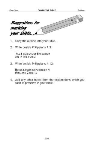 350
From Cover To CoverCOVER THE BIBLE
2
Suggestions for
marking
your Bible...
1. Copy the outline into your Bible.
2. Write beside Philippians 1:3:
All 3 aspects of Salvation
are in this verse!
3. Write beside Philippians 4:13:
Note: 2-fold responsibility:
Mine and Christ’s
4. Add any other notes from the explanations which you
wish to preserve in your Bible.
 