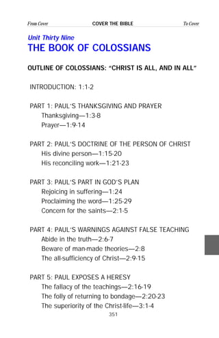 351
From Cover To CoverCOVER THE BIBLE
Unit Thirty Nine
THE BOOK OF COLOSSIANS
OUTLINE OF COLOSSIANS: “CHRIST IS ALL, AND IN ALL”
INTRODUCTION: 1:1-2
PART 1: PAUL’S THANKSGIVING AND PRAYER
Thanksgiving—1:3-8
Prayer—1:9-14
PART 2: PAUL’S DOCTRINE OF THE PERSON OF CHRIST
His divine person—1:15-20
His reconciling work—1:21-23
PART 3: PAUL’S PART IN GOD’S PLAN
Rejoicing in suffering—1:24
Proclaiming the word—1:25-29
Concern for the saints—2:1-5
PART 4: PAUL’S WARNINGS AGAINST FALSE TEACHING
Abide in the truth—2:6-7
Beware of man-made theories—2:8
The all-sufficiency of Christ—2:9-15
PART 5: PAUL EXPOSES A HERESY
The fallacy of the teachings—2:16-19
The folly of returning to bondage—2:20-23
The superiority of the Christ-life—3:1-4
 