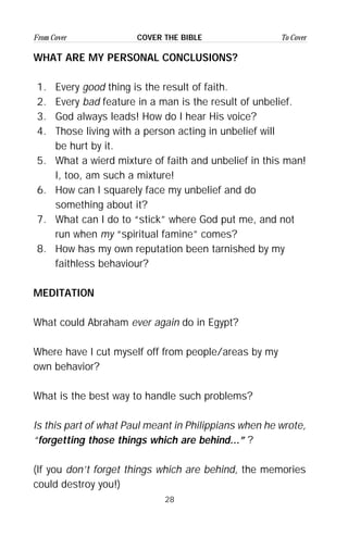 28
From Cover To CoverCOVER THE BIBLE
WHAT ARE MY PERSONAL CONCLUSIONS?
1. Every good thing is the result of faith.
2. Every bad feature in a man is the result of unbelief.
3. God always leads! How do I hear His voice?
4. Those living with a person acting in unbelief will
be hurt by it.
5. What a wierd mixture of faith and unbelief in this man!
I, too, am such a mixture!
6. How can I squarely face my unbelief and do
something about it?
7. What can I do to “stick” where God put me, and not
run when my “spiritual famine” comes?
8. How has my own reputation been tarnished by my
faithless behaviour?
MEDITATION
What could Abraham ever again do in Egypt?
Where have I cut myself off from people/areas by my
own behavior?
What is the best way to handle such problems?
Is this part of what Paul meant in Philippians when he wrote,
“forgetting those things which are behind...” ?
(If you don’t forget things which are behind, the memories
could destroy you!)
 