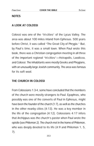 353
From Cover To CoverCOVER THE BIBLE
NOTES
A LOOK AT COLOSSI
Colossi was one of the “tri-cities” of the Lycus Valley. The
area was about 100 miles inland from Ephesus. 500 years
before Christ, it was called “The Great City of Phrygia.” But,
by Paul’s time, it was a small town. When Paul wrote this
book, there was a Christian congregation meeting in all three
of the important regional “tri-cities”—Heirapolis, Laodicea,
and Colossi. The inhabitants were mostly Greeks and Phrygians,
with an unusually large Jewish community. The area was famous
for its soft wool.
THE CHURCH IN COLOSSI
From Colossians 1:3-4, some have concluded that the members
of the church were mostly strangers to Paul. Epaphras, who
possibly was one of the converts of Paul in Ephesus, might
have been the founder of the church (1:7), as well as the churches
in the other nearby cities (4:13). He was a key member in
the life of the congregation (4:12). Colossians 4:17 infers
that Archippus was the church’s pastor when Paul wrote the
epistle (see Philemon 2). The church met in the home of Philemon,
who was deeply devoted to its life (4:9 and Philemon 1, 5,
7).
 
