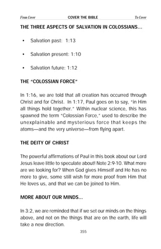 355
From Cover To CoverCOVER THE BIBLE
THE THREE ASPECTS OF SALVATION IN COLOSSIANS…
• Salvation past: 1:13
• Salvation present: 1:10
• Salvation future: 1:12
THE “COLOSSIAN FORCE”
In 1:16, we are told that all creation has occurred through
Christ and for Christ. In 1:17, Paul goes on to say, “in Him
all things hold together.” Within nuclear science, this has
spawned the term “Colossian Force,” used to describe the
unexplainable and mysterious force that keeps the
atoms—and the very universe—from flying apart.
THE DEITY OF CHRIST
The powerful affirmations of Paul in this book about our Lord
Jesus leave little to speculate about! Note 2:9-10. What more
are we looking for? When God gives Himself and He has no
more to give, some still wish for more proof from Him that
He loves us, and that we can be joined to Him.
MORE ABOUT OUR MINDS...
In 3:2, we are reminded that if we set our minds on the things
above, and not on the things that are on the earth, life will
take a new direction.
 