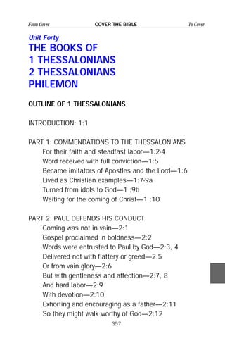 357
From Cover To CoverCOVER THE BIBLE
Unit Forty
THE BOOKS OF
1 THESSALONIANS
2 THESSALONIANS
PHILEMON
OUTLINE OF 1 THESSALONIANS
INTRODUCTION: 1:1
PART 1: COMMENDATIONS TO THE THESSALONIANS
For their faith and steadfast labor—1:2-4
Word received with full conviction—1:5
Became imitators of Apostles and the Lord—1:6
Lived as Christian examples—1:7-9a
Turned from idols to God—1 :9b
Waiting for the coming of Christ—1 :10
PART 2: PAUL DEFENDS HIS CONDUCT
Coming was not in vain—2:1
Gospel proclaimed in boldness—2:2
Words were entrusted to Paul by God—2:3, 4
Delivered not with flattery or greed—2:5
Or from vain glory—2:6
But with gentleness and affection—2:7, 8
And hard labor—2:9
With devotion—2:10
Exhorting and encouraging as a father—2:11
So they might walk worthy of God—2:12
 