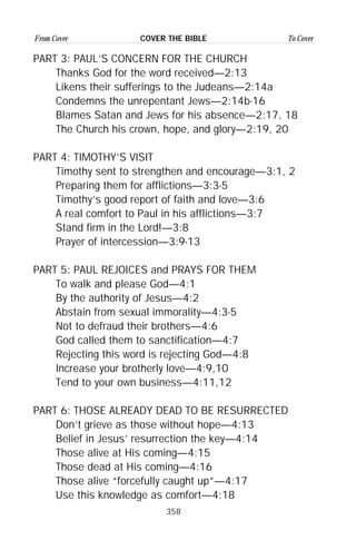 358
From Cover To CoverCOVER THE BIBLE
PART 3: PAUL’S CONCERN FOR THE CHURCH
Thanks God for the word received—2:13
Likens their sufferings to the Judeans—2:14a
Condemns the unrepentant Jews—2:14b-16
Blames Satan and Jews for his absence—2:17, 18
The Church his crown, hope, and glory—2:19, 20
PART 4: TIMOTHY’S VISIT
Timothy sent to strengthen and encourage—3:1, 2
Preparing them for afflictions—3:3-5
Timothy’s good report of faith and love—3:6
A real comfort to Paul in his afflictions—3:7
Stand firm in the Lord!—3:8
Prayer of intercession—3:9-13
PART 5: PAUL REJOICES and PRAYS FOR THEM
To walk and please God—4:1
By the authority of Jesus—4:2
Abstain from sexual immorality—4:3-5
Not to defraud their brothers—4:6
God called them to sanctification—4:7
Rejecting this word is rejecting God—4:8
Increase your brotherly love—4:9,10
Tend to your own business—4:11,12
PART 6: THOSE ALREADY DEAD TO BE RESURRECTED
Don’t grieve as those without hope—4:13
Belief in Jesus’ resurrection the key—4:14
Those alive at His coming—4:15
Those dead at His coming—4:16
Those alive “forcefully caught up”—4:17
Use this knowledge as comfort—4:18
 