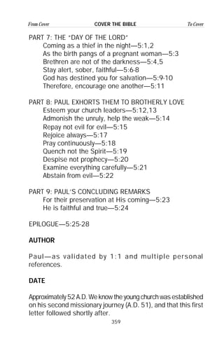 359
From Cover To CoverCOVER THE BIBLE
PART 7: THE “DAY OF THE LORD”
Coming as a thief in the night—5:1,2
As the birth pangs of a pregnant woman—5:3
Brethren are not of the darkness—5:4,5
Stay alert, sober, faithful—5:6-8
God has destined you for salvation—5:9-10
Therefore, encourage one another—5:11
PART 8: PAUL EXHORTS THEM TO BROTHERLY LOVE
Esteem your church leaders—5:12,13
Admonish the unruly, help the weak—5:14
Repay not evil for evil—5:15
Rejoice always—5:17
Pray continuously—5:18
Quench not the Spirit—5:19
Despise not prophecy—5:20
Examine everything carefully—5:21
Abstain from evil—5:22
PART 9: PAUL’S CONCLUDING REMARKS
For their preservation at His coming—5:23
He is faithful and true—5:24
EPILOGUE—5:25-28
AUTHOR
Paul—as validated by 1:1 and multiple personal
references.
DATE
Approximately52A.D.Weknowtheyoungchurchwasestablished
on his second missionary journey (A.D. 51), and that this first
letter followed shortly after.
 