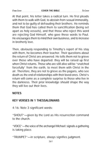 361
From Cover To CoverCOVER THE BIBLE
At that point, his letter takes a radical turn. He first pleads
with them to walk with God, to abstain from sexual immorality,
and not to be guilty of defrauding their brothers. He reminds
them that God has called them to sanctification (being set
apart as holy vessels), and that those who reject this word
are rejecting God Himself, who gave these words to Paul.
He encourages them to mind their own business, and to increase
in brotherly love.
Then, obviously responding to Timothy’s report of his stay
with them, he becomes their teacher. Their questions about
the return of Christ are answered. He tells them not to grieve
over those who have departed: they will be raised up first
when Christ returns. Those who are still alive will be “snatched
forcefully” from the earth, to meet them with Christ in the
air. Therefore, they are not to grieve as the pagans, who see
death as the end of relationships with their loved ones. Christ’s
return will come as a complete surprise to those who live in
the darkness. Their prior knowledge should shape the way
they will live out their lives.
NOTES
KEY VERSES IN 1 THESSALONIANS
4:16: Note 3 significant words:
“SHOUT”—given by the Lord as His resurrection command
to the church.
“VOICE”—the voice of the archangel Michael; signals a gathering
is taking place.
“TRUMPET”—in scripture, always signifies judgment.
 