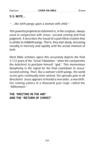 362
From Cover To CoverCOVER THE BIBLE
5:3: NOTE...
“ ...Iike birth pangs upon a woman with child.”
This powerful prophetical statement is, in the scripture, always
used in conjunction with Jesus’ second coming and final
judgment. It describes the travail of a pain-filled creation that
is similar to childbirth pangs. That is, they start slowly, increasing
steadily in intensity and rapidity until the actual moment of
birth.
Most Bible scholars agree this accurately depicts the final
3 1/2 years of the “Great Tribulation,” when the Lord permits
the Antichrist to proclaim himself “god.” This momentous
blasphemy is the signal for the final countdown to Jesus’
second coming. Then, like a woman’s birth pangs, the world
scene gets continually more wicked. Sin spreads pain in all
directions! Jesus appears to herald a new order, a new birth.
His coming ushers in a thousand year reign, called the
“Millennium.”
THE “MEETING IN THE AIR”
AND THE “RETURN OF CHRIST”
 