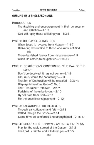 363
From Cover To CoverCOVER THE BIBLE
OUTLINE OF 2 THESSALONIANS
INTRODUCTION
Thanksgiving and encouragement in their persecution
and affliction—1:1-2
God will repay those afflicting you—1:3-5
PART 1: THE DAY OF RETRIBUTION
When Jesus is revealed from Heaven—1:6-7
Delivering destruction to those who know not God
—1:8
Those banished forever from His presence—1:9
When He comes to be glorified—1:10-12
PART 2: CORRECTIONS CONCERNING “THE DAY OF THE
LORD”
Don’t be deceived: it has not come—2:1-2
First must come the “Apostasy”—2:3
The Son of Destruction will be revealed—2:3b-4a
Displays himself as God—2:4b, 5
The “Restrainer” removed—2:6-9
Perishing of the unbelievers—2:10
By delusion from God—2:11
For the unbeliever’s judgment—2:12
PART 3: SALVATION OF THE BELIEVERS
Through sanctification and faith—2:13
Called through the Gospel—2:14
Stand firm: be comforted and strengthened—2:15-17
PART 4: EXHORTATION TO PRAYER AND STEADFASTNESS
Pray for the rapid spread of the Gospel—3:1,2
The Lord is faithful and will direct you—3:3-5
 