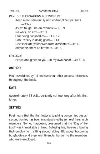 364
From Cover To CoverCOVER THE BIBLE
PART 5: EXHORTATIONS TO DISCIPLINE
Keep aloof from unruly and undisciplined persons
—3:6,7
As we taught, be an example—3:8, 9
No work, no eat!—3:10
Quit being busybodies—3:11, 12
Don’t weary in doing good—3:13
Disassociate yourselves from dissenters—3:14
Admonish them as brothers—3:15
EPILOGUE
Peace and grace to you—in my own hand!—3:16-18
AUTHOR
Paul, as validated by 1:1 and numerous other personal references
throughout the book.
DATE
Approximately 53 A.D., certainly not too long after his first
letter.
SETTING
Paul hears that the first letter’s teaching concerning Jesus’
second coming has been misinterpreted by some of the church
members. Some, it appears, presumed that the “Day of the
Lord” was immediately at hand. Believing this, they were leaving
their employment, sitting around, doing little except becoming
busybodies and a general financial burden to the members
who were employed.
 