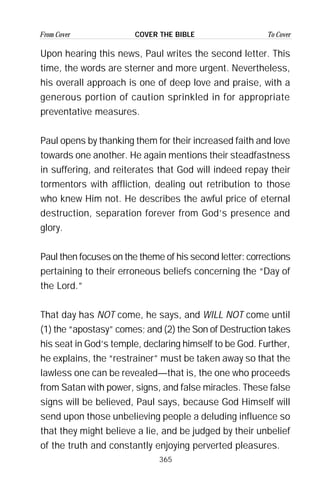 365
From Cover To CoverCOVER THE BIBLE
Upon hearing this news, Paul writes the second letter. This
time, the words are sterner and more urgent. Nevertheless,
his overall approach is one of deep love and praise, with a
generous portion of caution sprinkled in for appropriate
preventative measures.
Paul opens by thanking them for their increased faith and love
towards one another. He again mentions their steadfastness
in suffering, and reiterates that God will indeed repay their
tormentors with affliction, dealing out retribution to those
who knew Him not. He describes the awful price of eternal
destruction, separation forever from God’s presence and
glory.
Paul then focuses on the theme of his second letter: corrections
pertaining to their erroneous beliefs concerning the “Day of
the Lord.”
That day has NOT come, he says, and WILL NOT come until
(1) the “apostasy” comes; and (2) the Son of Destruction takes
his seat in God’s temple, declaring himself to be God. Further,
he explains, the “restrainer” must be taken away so that the
lawless one can be revealed—that is, the one who proceeds
from Satan with power, signs, and false miracles. These false
signs will be believed, Paul says, because God Himself will
send upon those unbelieving people a deluding influence so
that they might believe a lie, and be judged by their unbelief
of the truth and constantly enjoying perverted pleasures.
 