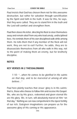 366
From Cover To CoverCOVER THE BIBLE
Paul insists that God has chosen them not for this awesome
destruction, but rather for salvation through sanctification
by the Spirit and faith in the truth. It was for this, he says,
that they were called. They are to stand firm in the truth and
the Lord will comfort and strengthen them.
Paul then closes his letter, directing his flock to steer themselves
away and remain aloof from any who lead unruly, undisciplined
lives. He reminds them of his own disciplined walk while among
them. He tells them that if any member of the flock will not
work, they are not to eat! Further, he adds, they are to
disassociate themselves from all who walk in this way, not
to the point of making them an enemy, but for brotherly
discipline.
NOTES
KEY VERSES IN 2 THESSALONIANS
1:10: “...when He comes to be glorified in His saints
on that day, and to be marveled at among all who
believe...”
Paul here plainly teaches that Jesus’ glory is in His saints;
that is, those who choose to follow Him and receive His Gospel.
We, who are by His grace, redeemed and given eternal life
are His glory. We, in turn, will absolutely marvel at Him “on
that day.” Nothing we can now comprehend in the ripest fertility
of our rich, God-given imaginations can prepare us for the
awesome glory of His coming or His appearance.
 