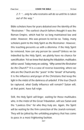 367
From Cover To CoverCOVER THE BIBLE
2:7: “...only he who restrains will do so until he is taken
out of the way.”
Bible scholars have for years debated over the identity of the
“Restrainer.” The earliest church fathers thought it was the
Roman Empire, which had for so long maintained law and
order. However, this was proven to not be so. Today, many
scholars point to the Holy Spirit as the Restrainer. However,
this teaching presents us with a dilemma: if the Holy Spirit
be removed, how can any person be saved? Unless we be
indwelled by the Holy Spirit, we plainly have no chance for
sanctification. Yet we know that during the tribulation, multitudes
will be saved. Today many are asking,“Why cannot the Restrainer
be the Church?” It is a case of reverse leavening, where we
who are the Church are the “yeast” in the “bread” of humanity.
It is the influence and prayer of the Christians that keep the
light in the midst of the darkness of unbelief. If the true Church
be raptured, what Godly influence will remain? Satan will,
at that point, have full reign.
Still, the Holy Spirit will linger, waiting for those multitudes
who, in the midst of the Great Tribulation, will see Satan and
the “Lawless One” for who they truly are. Again, the Spirit
will be waiting for the firm conviction of the Jewish remnant.
They will be jolted by the unfolding prophecy that has come
to pass in a most frightening fashion.
 