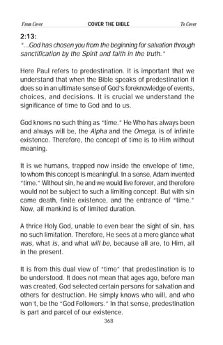 368
From Cover To CoverCOVER THE BIBLE
2:13:
“...God has chosen you from the beginning for salvation through
sanctification by the Spirit and faith in the truth.”
Here Paul refers to predestination. It is important that we
understand that when the Bible speaks of predestination it
does so in an ultimate sense of God’s foreknowledge of events,
choices, and decisions. It is crucial we understand the
significance of time to God and to us.
God knows no such thing as “time.” He Who has always been
and always will be, the Alpha and the Omega, is of infinite
existence. Therefore, the concept of time is to Him without
meaning.
It is we humans, trapped now inside the envelope of time,
to whom this concept is meaningful. In a sense, Adam invented
“time.” Without sin, he and we would live forever, and therefore
would not be subject to such a limiting concept. But with sin
came death, finite existence, and the entrance of “time.”
Now, all mankind is of limited duration.
A thrice Holy God, unable to even bear the sight of sin, has
no such limitation. Therefore, He sees at a mere glance what
was, what is, and what will be, because all are, to Him, all
in the present.
It is from this dual view of “time” that predestination is to
be understood. It does not mean that ages ago, before man
was created, God selected certain persons for salvation and
others for destruction. He simply knows who will, and who
won’t, be the “God Followers.” In that sense, predestination
is part and parcel of our existence.
 