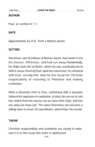 370
From Cover To CoverCOVER THE BIBLE
AUTHOR
Paul, as verified in 1:1.
DATE
Approximately 62 A.D., from a Roman prison.
SETTING
Onesimus, one of millions of Roman slaves, had stolen from
his master, Philemon, and had run away. Providentially,
his flight took him to Rome, where he was eventually led to
faith in Jesus Christ by Paul. Upon his conversion, he remained
with Paul, serving him. Now he has faced his Christian
responsibility of returning to Philemon and making
restitution.
What a dilemma! Here is Paul, confronted with a situation
tailored for explosion or exaltation. A slave (as are we to sin)
has stolen from his master (as we have from God), and has
run away (as have we). The slave Onesimus has become a
willing slave to Jesus, his new Master, and to Paul, his mentor.
THEME
Christian responsibility and restitution are clearly in order,
and it is to this issue this letter is addressed.
 