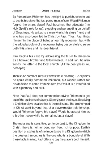 371
From Cover To CoverCOVER THE BIBLE
By Roman law, Philemon has the right to punish, even to put
to death, his slave (the just punishment of sin). Would Philemon
forgive the errant slave? Paul becomes the advocate (the
Holy Spirit’s role for us), pleading and persuading on behalf
of Onesimus. He writes to a man who is his close friend and
who has also been led to Christ by Paul. Thus, Paul finds
himself in the place of being an earthly redeemer, but with
the added problem of a redeemer trying desperately to serve
both this slave and his dear friend.
Paul begins his case by addressing the letter to Philemon
as a beloved brother and fellow worker. In addition, he also
sends the letter to the local church. (A little peer pressure,
perhaps!)
There is no hammer in Paul’s words: he is pleading. He explains
he could easily command Philemon, but wishes rather for
his decision to come from his own free will. It is a letter filled
with diplomacy and skill.
Note that Paul does not command or advise Philemon to get
out of the business of slavery. Slavery is not the issue. Receiving
a Christian slave as a brother is the real issue. The brotherhood
in Christ went beyond that of a slave/master relationship.
Would Philemon forgive his slave? Would he accept him as
a brother, even while he remained as a slave?
The message is sensitive, yet important to the Kingdom! In
Christ, there is neither bond nor free, rich or poor. Earthly
position or status is of no importance in a Kingdom in which
the greatest among us is the one who is a bondslave! With
these facts in mind, Paul offers to pay the slave’s debt himself.
 
