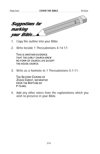 374
From Cover To CoverCOVER THE BIBLE
2
Suggestions for
marking
your Bible...
1. Copy the outline into your Bible.
2. Write beside 1 Thessalonians 4:14-17:
This is another evidence
that the early church knew
no form of church life except
the house church.
3. Write as a footnote to 1 Thessalonians 5:1-11:
The Second Coming of
Jesus Christ, separated
from the Rapture by
7 years.
4. Add any other notes from the explanations which you
wish to preserve in your Bible.
 