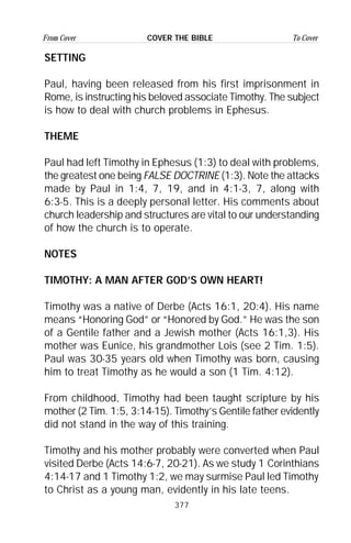 377
From Cover To CoverCOVER THE BIBLE
SETTING
Paul, having been released from his first imprisonment in
Rome, is instructing his beloved associate Timothy. The subject
is how to deal with church problems in Ephesus.
THEME
Paul had left Timothy in Ephesus (1:3) to deal with problems,
the greatest one being FALSE DOCTRINE (1:3). Note the attacks
made by Paul in 1:4, 7, 19, and in 4:1-3, 7, along with
6:3-5. This is a deeply personal letter. His comments about
church leadership and structures are vital to our understanding
of how the church is to operate.
NOTES
TIMOTHY: A MAN AFTER GOD’S OWN HEART!
Timothy was a native of Derbe (Acts 16:1, 20:4). His name
means “Honoring God” or “Honored by God.” He was the son
of a Gentile father and a Jewish mother (Acts 16:1,3). His
mother was Eunice, his grandmother Lois (see 2 Tim. 1:5).
Paul was 30-35 years old when Timothy was born, causing
him to treat Timothy as he would a son (1 Tim. 4:12).
From childhood, Timothy had been taught scripture by his
mother (2 Tim. 1:5, 3:14-15). Timothy’s Gentile father evidently
did not stand in the way of this training.
Timothy and his mother probably were converted when Paul
visited Derbe (Acts 14:6-7, 20-21). As we study 1 Corinthians
4:14-17 and 1 Timothy 1:2, we may surmise Paul led Timothy
to Christ as a young man, evidently in his late teens.
 