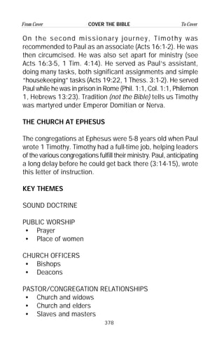 378
From Cover To CoverCOVER THE BIBLE
On the second missionary journey, Timothy was
recommended to Paul as an associate (Acts 16:1-2). He was
then circumcised. He was also set apart for ministry (see
Acts 16:3-5, 1 Tim. 4:14). He served as Paul’s assistant,
doing many tasks, both significant assignments and simple
“housekeeping” tasks (Acts 19:22, 1 Thess. 3:1-2). He served
Paul while he was in prison in Rome (Phil. 1:1, Col. 1:1, Philemon
1, Hebrews 13:23). Tradition (not the Bible) tells us Timothy
was martyred under Emperor Domitian or Nerva.
THE CHURCH AT EPHESUS
The congregations at Ephesus were 5-8 years old when Paul
wrote 1 Timothy. Timothy had a full-time job, helping leaders
of the various congregations fulfill their ministry. Paul, anticipating
a long delay before he could get back there (3:14-15), wrote
this letter of instruction.
KEY THEMES
SOUND DOCTRINE
PUBLIC WORSHIP
• Prayer
• Place of women
CHURCH OFFICERS
• Bishops
• Deacons
PASTOR/CONGREGATION RELATIONSHIPS
• Church and widows
• Church and elders
• Slaves and masters
 