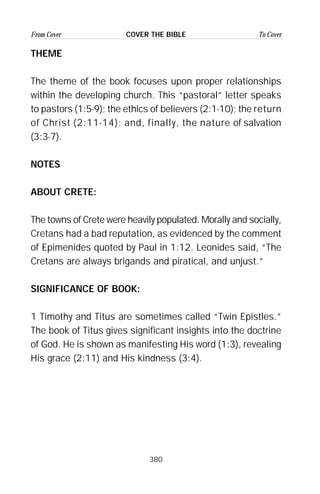 380
From Cover To CoverCOVER THE BIBLE
THEME
The theme of the book focuses upon proper relationships
within the developing church. This “pastoral” letter speaks
to pastors (1:5-9); the ethics of believers (2:1-10); the return
of Christ (2:11-14); and, finally, the nature of salvation
(3:3-7).
NOTES
ABOUT CRETE:
The towns of Crete were heavily populated. Morally and socially,
Cretans had a bad reputation, as evidenced by the comment
of Epimenides quoted by Paul in 1:12. Leonides said, “The
Cretans are always brigands and piratical, and unjust.”
SIGNIFICANCE OF BOOK:
1 Timothy and Titus are sometimes called “Twin Epistles.”
The book of Titus gives significant insights into the doctrine
of God. He is shown as manifesting His word (1:3), revealing
His grace (2:11) and His kindness (3:4).
 