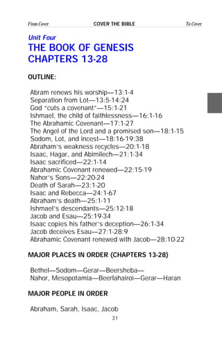 31
From Cover To CoverCOVER THE BIBLE
Unit Four
THE BOOK OF GENESIS
CHAPTERS 13-28
OUTLINE:
Abram renews his worship—13:1-4
Separation from Lot—13:5-14:24
God “cuts a covenant”—15:1-21
Ishmael, the child of faithlessness—16:1-16
The Abrahamic Covenant—17:1-27
The Angel of the Lord and a promised son—18:1-15
Sodom, Lot, and incest—18:16-19:38
Abraham’s weakness recycles—20:1-18
Isaac, Hagar, and Abimilech—21:1-34
Isaac sacrificed—22:1-14
Abrahamic Covenant renewed—22:15-19
Nahor’s Sons—22:20-24
Death of Sarah—23:1-20
Isaac and Rebecca—24:1-67
Abraham’s death—25:1-11
Ishmael’s descendants—25:12-18
Jacob and Esau—25:19-34
Isaac copies his father’s deception—26:1-34
Jacob deceives Esau—27:1-28:9
Abrahamic Covenant renewed with Jacob—28:10-22
MAJOR PLACES IN ORDER (CHAPTERS 13-28)
Bethel—Sodom—Gerar—Beersheba—
Nahor, Mesopotamia—Beerlahairoi—Gerar—Haran
MAJOR PEOPLE IN ORDER
Abraham, Sarah, Isaac, Jacob
 