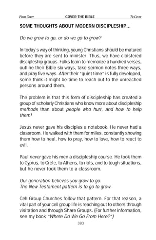 383
From Cover To CoverCOVER THE BIBLE
SOME THOUGHTS ABOUT MODERN DISCIPLESHIP...
Do we grow to go, or do we go to grow?
In today’s way of thinking, young Christians should be matured
before they are sent to minister. Thus, we have cloistered
discipleship groups. Folks learn to memorize a hundred verses,
outline their Bible six ways, take sermon notes three ways,
and pray five ways. After their “quiet time” is fully developed,
some think it might be time to reach out to the unreached
persons around them.
The problem is that this form of discipleship has created a
group of scholarly Christians who know more about discipleship
methods than about people who hurt, and how to help
them!
Jesus never gave his disciples a notebook. He never had a
classroom. He walked with them for miles, constantly showing
them how to heal, how to pray, how to love, how to react to
evil.
Paul never gave his men a discipleship course. He took them
to Cyprus, to Crete, to Athens, to riots, and to tough situations,
but he never took them to a classroom.
Our generation believes you grow to go.
The New Testament pattern is to go to grow.
Cell Group Churches follow that pattern. For that reason, a
vital part of your cell group life is reaching out to others through
visitation and through Share Groups. (For further information,
see my book “Where Do We Go From Here?”)
 