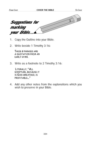 384
From Cover To CoverCOVER THE BIBLE
2
Suggestions for
marking
your Bible...
1. Copy the Outline into your Bible.
2. Write beside 1 Timothy 3:16:
These 6 phrases are
a quotation from an
early hymn.
3. Write as a footnote to 2 Timothy 3:16:
Literally, “All
scripture, because it
is God-breathed, is
profitable...”
4. Add any other notes from the explanations which you
wish to preserve in your Bible.
 