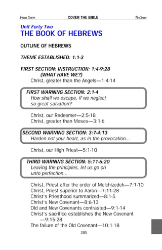 385
From Cover To CoverCOVER THE BIBLE
Unit Forty Two
THE BOOK OF HEBREWS
OUTLINE OF HEBREWS
THEME ESTABLISHED: 1:1-3
FIRST SECTION: INSTRUCTION: 1:4-9:28
(WHAT HAVE WE?)
Christ, greater than the Angels—1:4-14
FIRST WARNING SECTION: 2:1-4
How shall we escape, if we neglect
so great salvation?
Christ, our Redeemer—2:5-18
Christ, greater than Moses—3:1-6
SECOND WARNING SECTION: 3:7-4:13
Harden not your heart, as in the provocation...
Christ, our High Priest—5:1-10
THIRD WARNING SECTION: 5:11-6:20
Leaving the principles, let us go on
unto perfection...
Christ, Priest after the order of Melchizedek—7:1-10
Christ, Priest superior to Aaron—7:11-28
Christ’s Priesthood summarized—8:1-5
Christ’s New Covenant—8:6-13
Old and New Covenants contrasted—9:1-14
Christ’s sacrifice establishes the New Covenant
—9:15-28
The failure of the Old Covenant—10:1-18
 