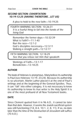 386
From Cover To CoverCOVER THE BIBLE
SECOND SECTION: EXHORTATION:
10:19-13:25 (HAVING THEREFORE...LET US)
A plea to hold to the new faith—10:19-25
FOURTH WARNING SECTION: 10:26-31
It is a fearful thing to fall into the hands of the
living God
Remember the former days—10:32-39
What is Faith?—11:1-40
Run the race—12:1-2
God’s discipline necessary—12:3-11
Walking a straight path—12:12-17
FIFTH WARNING SECTION: 12:18-29
See that you refuse not Him that speaketh
Workings of Faith—13:1-17
Benediction—13:18-25
AUTHOR
The book of Hebrews is anonymous. Many believe its authorship
is Paul (see Hebrews 13:19, 23-24). Because its authorship
is so uncertain, Martin Luther placed it at the end of Paul’s
writings and at the beginning of the General Epistles. Thus,
it can “fall” into either category. It is not necessary to know
its authorship to know its true writer is the Holy Spirit! It is
one of the most profound of all New Testament books.
DATE
Since Clement quoted from it in 96 A.D., it cannot be later
than that date. However, it seems the Jewish sacrificial system
was still functioning (7:8, 8:4, 10:1, 2, 8, 11). If so, no date
later than the time of the Destruction of Jerusalem will suffice
(70 A.D.).
 