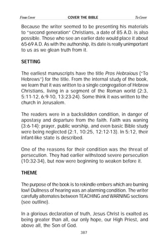 387
From Cover To CoverCOVER THE BIBLE
Because the writer seemed to be presenting his materials
to “second generation” Christians, a date of 85 A.D. is also
possible. Those who see an earlier date would place it about
65-69 A.D. As with the authorship, its date is really unimportant
to us as we glean truth from it.
SETTING
The earliest manuscripts have the title Pros Hebraious (“To
Hebrews”) for the title. From the internal study of the book,
we learn that it was written to a single congregation of Hebrew
Christians, living in a segment of the Roman world (2:3,
5:11-12, 6:9-10, 13:23-24). Some think it was written to the
church in Jerusalem.
The readers were in a backslidden condition, in danger of
apostasy and departure from the faith. Faith was waning
(3:6-14); prayer, public worship, and even basic Bible study
were being neglected (2:1, 10:25, 12:12-13). In 5:12, their
infant-like state is described.
One of the reasons for their condition was the threat of
persecution. They had earlier withstood severe persecution
(10:32-34), but now were beginning to weaken before it.
THEME
The purpose of the book is to rekindle embers which are burning
low! Dullness of hearing was an alarming condition. The writer
carefully alternates between TEACHING and WARNING sections
(see outline).
In a glorious declaration of truth, Jesus Christ is exalted as
being greater than all, our only hope, our High Priest, and
above all, the Son of God.
 