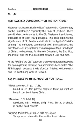 388
From Cover To CoverCOVER THE BIBLE
NOTES
HEBREWS IS A COMMENTARY ON THE PENTATEUCH
Hebrews has been called the New Testament’s “Commentary
on the Pentateuch,” especially the Book of Leviticus. There
are 86 direct references to the Old Testament scriptures,
traceable to at least 100 passages. This book explains the
significance of Old Testament rituals in the light of Christ’s
coming. The numerous ceremonial laws, the sacrifices, the
Priesthood—all are explained as nothing more than “shadows”
of Christ. He becomes, for the New Covenant, the Sacrifice,
the Priest, and the true Mediator between God and man.
All the TYPES of the Old Testament are revealed as foreshadowing
the coming Christ. Hebrews has sometimes been called “The
Fifth Gospel,” because it tells of Jesus’ finished work on earth
and His continuing work in Heaven.
KEY PHRASES TO THINK ABOUT AS YOU READ...
“What have we...?” (1:1-7:28)
Found in 8:1, this phrase helps us focus on what we
have in our Lord Jesus Christ.
“We have...” (8:1-10:18)
Also found in 8:1, we have a High Priest! But the emphasis
is on the word “such!”
“Having, therefore, let us...” (10:19-13:25)
This phrase is found in the section listed above.
 