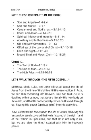 389
From Cover To CoverCOVER THE BIBLE
NOTE THESE CONTRASTS IN THE BOOK:
• Son and Angels—1:4-2:4
• Son and Moses—3:1-6
• Canaan rest and God’s rest—3:12-4:13
• Christ and Aaron—4:14-5:10
• Spiritual infancy and maturity—5:11-14
• Apostasy and faithfulness—5:11-6:20
• Old and New Covenants—8:1-13
• Offerings of the Law and of Christ—9:1-10:18
• Faith and sight—11:1-40
• Mount Sinai and Mount Zion—12:18-29
CHRIST...
• The Son of God—1:1-2:4
• The Son of Man—2:5-4:13
• The High Priest—4:14-10:18
LET’S WALK THROUGH “THE FIFTH GOSPEL...”
Matthew, Mark, Luke, and John tell us all about the life of
Jesus from the time of His birth until His resurrection. In Acts,
we see Him ascending into Heaven. Paul has told us He is
dwelling within us now, that we are literally His new body on
this earth, and that He consequently carries on His work through
us, flowing His power (spiritual gifts) into His activities.
Now, Hebrews will focus upon the life of Jesus following His
ascension. We discovered that He is “seated at the right hand
of the Father” in Ephesians, and that He is not only in us,
but we are also “in Him,” seated with Him in heavenly
places.
 