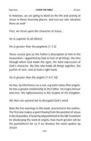 390
From Cover To CoverCOVER THE BIBLE
In Hebrews, we are going to dwell on the life and activity of
Jesus in those heavenly places, and see our own situation
there as well!
First, we focus upon the character of Jesus...
He is superior to all others!
He is greater than the prophets (1:1-3)
These verses give us the Father’s description of Him in the
Heavenlies—appointed by God as heir of all things, the One
through whom God made the ages, the total expression of
God’s character, the One who holds all things together, the
purifier of sins, and at God’s right hand.
He is greater than the angels (1:4-2:18)
He has, by inheritance as a son, a greater name than angels.
He has a greater relationship to the Father. He reigns forever
and ever. His righteousness is the sceptre of His Kingdom.
We then are warned not to disregard God’s word
Note the five warnings in this book, bracketed in the outline.
The first one makes a point flowing from the position of Jesus
in the Heavenlies. If Israel faced punishment in the Old Testament
for disobeying the word of angels, how much greater will be
the punishment for us if we disobey the word spoken by
Jesus!
 