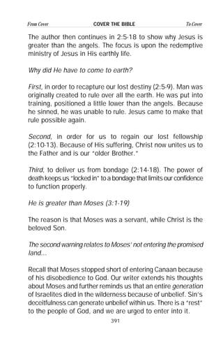 391
From Cover To CoverCOVER THE BIBLE
The author then continues in 2:5-18 to show why Jesus is
greater than the angels. The focus is upon the redemptive
ministry of Jesus in His earthly life.
Why did He have to come to earth?
First, in order to recapture our lost destiny (2:5-9). Man was
originally created to rule over all the earth. He was put into
training, positioned a little lower than the angels. Because
he sinned, he was unable to rule. Jesus came to make that
rule possible again.
Second, in order for us to regain our lost fellowship
(2:10-13). Because of His suffering, Christ now unites us to
the Father and is our “older Brother.”
Third, to deliver us from bondage (2:14-18). The power of
deathkeepsus“lockedin”toabondagethatlimitsourconfidence
to function properly.
He is greater than Moses (3:1-19)
The reason is that Moses was a servant, while Christ is the
beloved Son.
The second warning relates to Moses’ not entering the promised
land...
Recall that Moses stopped short of entering Canaan because
of his disobedience to God. Our writer extends his thoughts
about Moses and further reminds us that an entire generation
of Israelites died in the wilderness because of unbelief. Sin’s
deceitfulness can generate unbelief within us. There is a “rest”
to the people of God, and we are urged to enter into it.
 