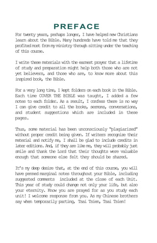 For twenty years, perhaps longer, I have helped new Christians
learn about the Bible. Many hundreds have told me that they
profitedmostfrommyministrythroughsittingundertheteaching
of this course.
I write these materials with the earnest prayer that a lifetime
of study and preparation might help both those who are not
yet believers, and those who are, to know more about this
inspired book, the Bible.
For a very long time, I kept folders on each book in the Bible.
Each time COVER THE BIBLE was taught, I added a few
notes to each folder. As a result, I confess there is no way
I can give credit to all the books, sermons, conversations,
and student suggestions which are included in these
pages.
Thus, some material has been unconsciously “plagiarized”
without proper credit being given. If writers recognize their
material and notify me, I shall be glad to include credits in
later editions. And, if they are like me, they will probably just
smile and thank the Lord that their thoughts were valuable
enough that someone else felt they should be shared.
It’s my deep desire that, at the end of this course, you will
have penned marginal notes throughout your Bible, including
suggested comments included at the close of each Unit.
This year of study could change not only your life, but also
your eternity. Know you are prayed for as you study each
unit! I welcome response from you. As my Chinese brothers
say when temporarily parting, Tsai Tsien, Tsai Tsien!
PREFACE
 