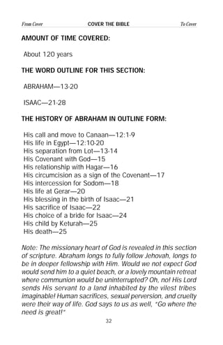 32
From Cover To CoverCOVER THE BIBLE
AMOUNT OF TIME COVERED:
About 120 years
THE WORD OUTLINE FOR THIS SECTION:
ABRAHAM—13-20
ISAAC—21-28
THE HISTORY OF ABRAHAM IN OUTLINE FORM:
His call and move to Canaan—12:1-9
His life in Egypt—12:10-20
His separation from Lot—13-14
His Covenant with God—15
His relationship with Hagar—16
His circumcision as a sign of the Covenant—17
His intercession for Sodom—18
His life at Gerar—20
His blessing in the birth of Isaac—21
His sacrifice of Isaac—22
His choice of a bride for Isaac—24
His child by Keturah—25
His death—25
Note: The missionary heart of God is revealed in this section
of scripture. Abraham longs to fully follow Jehovah, longs to
be in deeper fellowship with Him. Would we not expect God
would send him to a quiet beach, or a lovely mountain retreat
where communion would be uninterrupted? Oh, no! His Lord
sends His servant to a land inhabited by the vilest tribes
imaginable! Human sacrifices, sexual perversion, and cruelty
were their way of life. God says to us as well, “Go where the
need is great!”
 