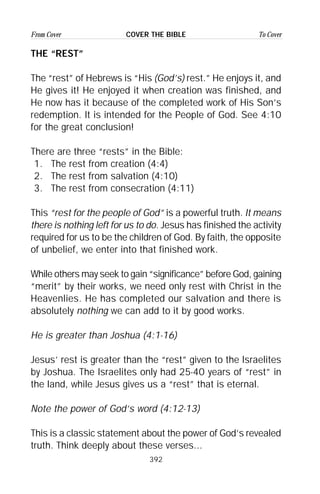 392
From Cover To CoverCOVER THE BIBLE
THE “REST”
The “rest” of Hebrews is “His (God’s) rest.” He enjoys it, and
He gives it! He enjoyed it when creation was finished, and
He now has it because of the completed work of His Son’s
redemption. It is intended for the People of God. See 4:10
for the great conclusion!
There are three “rests” in the Bible:
1. The rest from creation (4:4)
2. The rest from salvation (4:10)
3. The rest from consecration (4:11)
This “rest for the people of God” is a powerful truth. It means
there is nothing left for us to do. Jesus has finished the activity
required for us to be the children of God. By faith, the opposite
of unbelief, we enter into that finished work.
While others may seek to gain “significance” before God, gaining
“merit” by their works, we need only rest with Christ in the
Heavenlies. He has completed our salvation and there is
absolutely nothing we can add to it by good works.
He is greater than Joshua (4:1-16)
Jesus’ rest is greater than the “rest” given to the Israelites
by Joshua. The Israelites only had 25-40 years of “rest” in
the land, while Jesus gives us a “rest” that is eternal.
Note the power of God’s word (4:12-13)
This is a classic statement about the power of God’s revealed
truth. Think deeply about these verses...
 