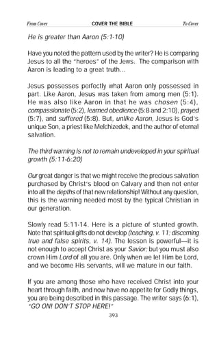 393
From Cover To CoverCOVER THE BIBLE
He is greater than Aaron (5:1-10)
Have you noted the pattern used by the writer? He is comparing
Jesus to all the “heroes” of the Jews. The comparison with
Aaron is leading to a great truth...
Jesus possesses perfectly what Aaron only possessed in
part. Like Aaron, Jesus was taken from among men (5:1).
He was also like Aaron in that he was chosen (5:4),
compassionate (5:2), learned obedience (5:8 and 2:10), prayed
(5:7), and suffered (5:8). But, unlike Aaron, Jesus is God’s
unique Son, a priest like Melchizedek, and the author of eternal
salvation.
The third warning is not to remain undeveloped in your spiritual
growth (5:11-6:20)
Our great danger is that we might receive the precious salvation
purchased by Christ’s blood on Calvary and then not enter
into all the depths of that new relationship! Without any question,
this is the warning needed most by the typical Christian in
our generation.
Slowly read 5:11-14. Here is a picture of stunted growth.
Note that spiritual gifts do not develop (teaching, v. 11; discerning
true and false spirits, v. 14). The lesson is powerful—it is
not enough to accept Christ as your Savior; but you must also
crown Him Lord of all you are. Only when we let Him be Lord,
and we become His servants, will we mature in our faith.
If you are among those who have received Christ into your
heart through faith, and now have no appetite for Godly things,
you are being described in this passage. The writer says (6:1),
“GO ON! DON’T STOP HERE!”
 
