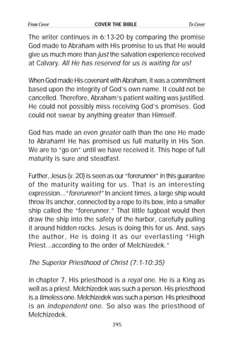 395
From Cover To CoverCOVER THE BIBLE
The writer continues in 6:13-20 by comparing the promise
God made to Abraham with His promise to us that He would
give us much more than just the salvation experience received
at Calvary. All He has reserved for us is waiting for us!
WhenGodmadeHiscovenantwithAbraham,itwasacommitment
based upon the integrity of God’s own name. It could not be
cancelled. Therefore, Abraham’s patient waiting was justified.
He could not possibly miss receiving God’s promises. God
could not swear by anything greater than Himself.
God has made an even greater oath than the one He made
to Abraham! He has promised us full maturity in His Son.
We are to “go on” until we have received it. This hope of full
maturity is sure and steadfast.
Further, Jesus (v. 20) is seen as our “forerunner” in this guarantee
of the maturity waiting for us. That is an interesting
expression...“forerunner!” In ancient times, a large ship would
throw its anchor, connected by a rope to its bow, into a smaller
ship called the “forerunner.” That little tugboat would then
draw the ship into the safety of the harbor, carefully pulling
it around hidden rocks. Jesus is doing this for us. And, says
the author, He is doing it as our everlasting “High
Priest...according to the order of Melchizedek.”
The Superior Priesthood of Christ (7:1-10:35)
In chapter 7, His priesthood is a royal one. He is a King as
well as a priest. Melchizedek was such a person. His priesthood
is a timeless one. Melchizedek was such a person. His priesthood
is an independent one. So also was the priesthood of
Melchizedek.
 