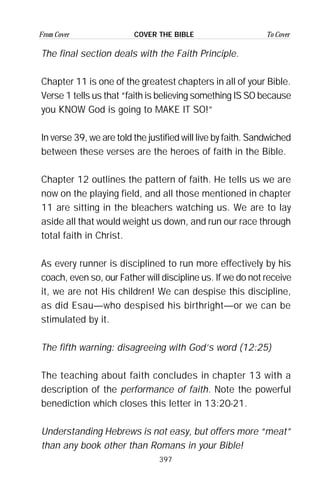 397
From Cover To CoverCOVER THE BIBLE
The final section deals with the Faith Principle.
Chapter 11 is one of the greatest chapters in all of your Bible.
Verse 1 tells us that “faith is believing something IS SO because
you KNOW God is going to MAKE IT SO!”
In verse 39, we are told the justified will live by faith. Sandwiched
between these verses are the heroes of faith in the Bible.
Chapter 12 outlines the pattern of faith. He tells us we are
now on the playing field, and all those mentioned in chapter
11 are sitting in the bleachers watching us. We are to lay
aside all that would weight us down, and run our race through
total faith in Christ.
As every runner is disciplined to run more effectively by his
coach, even so, our Father will discipline us. If we do not receive
it, we are not His children! We can despise this discipline,
as did Esau—who despised his birthright—or we can be
stimulated by it.
The fifth warning: disagreeing with God’s word (12:25)
The teaching about faith concludes in chapter 13 with a
description of the performance of faith. Note the powerful
benediction which closes this letter in 13:20-21.
Understanding Hebrews is not easy, but offers more “meat”
than any book other than Romans in your Bible!
 