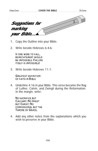 398
From Cover To CoverCOVER THE BIBLE
2
Suggestions for
marking
your Bible...
1. Copy the Outline into your Bible.
2. Write beside Hebrews 6:4-6:
If one were to fall,
reinstatement would
be impossible. Falling
itself is impossible!
3. Write beside Hebrews 11:1:
Greatest definition
of faith in Bible
4. Underline 4:16 in your Bible. This verse became the flag
of Luther, Calvin, and Zwingli during the Reformation.
In the margin, write:
No sacrifice but
Calvary; No priest
but Christ; No
confessional but the
Throne of Grace.
4. Add any other notes from the explanations which you
wish to preserve in your Bible.
 