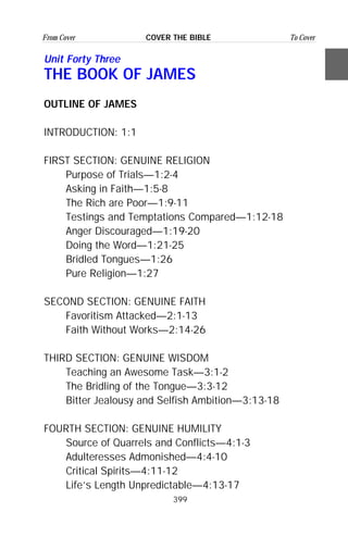 399
From Cover To CoverCOVER THE BIBLE
Unit Forty Three
THE BOOK OF JAMES
OUTLINE OF JAMES
INTRODUCTION: 1:1
FIRST SECTION: GENUINE RELIGION
Purpose of Trials—1:2-4
Asking in Faith—1:5-8
The Rich are Poor—1:9-11
Testings and Temptations Compared—1:12-18
Anger Discouraged—1:19-20
Doing the Word—1:21-25
Bridled Tongues—1:26
Pure Religion—1:27
SECOND SECTION: GENUINE FAITH
Favoritism Attacked—2:1-13
Faith Without Works—2:14-26
THIRD SECTION: GENUINE WISDOM
Teaching an Awesome Task—3:1-2
The Bridling of the Tongue—3:3-12
Bitter Jealousy and Selfish Ambition—3:13-18
FOURTH SECTION: GENUINE HUMILITY
Source of Quarrels and Conflicts—4:1-3
Adulteresses Admonished—4:4-10
Critical Spirits—4:11-12
Life’s Length Unpredictable—4:13-17
 