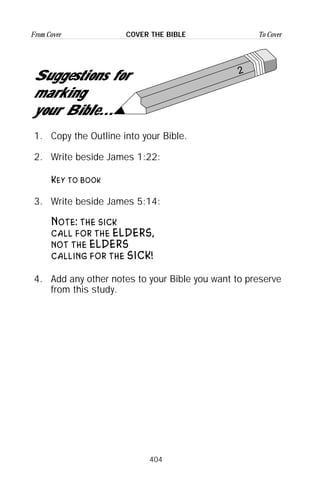 404
From Cover To CoverCOVER THE BIBLE
2
Suggestions for
marking
your Bible...
1. Copy the Outline into your Bible.
2. Write beside James 1:22:
Key to book
3. Write beside James 5:14:
Note: the sick
call for the ELDERS,
not the ELDERS
calling for the SICK!
4. Add any other notes to your Bible you want to preserve
from this study.
 