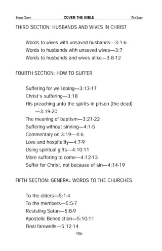406
From Cover To CoverCOVER THE BIBLE
THIRD SECTION: HUSBANDS AND WIVES IN CHRIST
Words to wives with unsaved husbands—3:1-6
Words to husbands with unsaved wives—3:7
Words to husbands and wives alike—3:8-12
FOURTH SECTION: HOW TO SUFFER
Suffering for well-doing—3:13-17
Christ’s suffering—3:18
His preaching unto the spirits in prison (the dead)
—3:19-20
The meaning of baptism—3:21-22
Suffering without sinning—4:1-5
Commentary on 3:19—4:6
Love and hospitality—4:7-9
Using spiritual gifts—4:10-11
More suffering to come—4:12-13
Suffer for Christ, not because of sin—4:14-19
FIFTH SECTION: GENERAL WORDS TO THE CHURCHES
To the elders—5:1-4
To the members—5:5-7
Resisting Satan—5:8-9
Apostolic Benediction—5:10-11
Final farewells—5:12-14
 