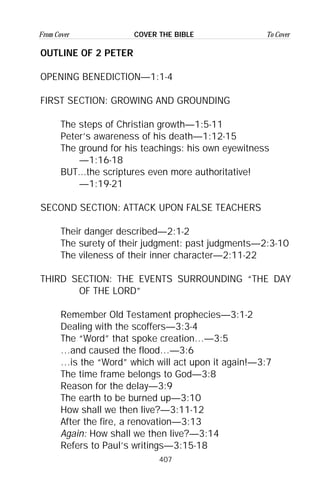 407
From Cover To CoverCOVER THE BIBLE
OUTLINE OF 2 PETER
OPENING BENEDICTION—1:1-4
FIRST SECTION: GROWING AND GROUNDING
The steps of Christian growth—1:5-11
Peter’s awareness of his death—1:12-15
The ground for his teachings: his own eyewitness
—1:16-18
BUT...the scriptures even more authoritative!
—1:19-21
SECOND SECTION: ATTACK UPON FALSE TEACHERS
Their danger described—2:1-2
The surety of their judgment: past judgments—2:3-10
The vileness of their inner character—2:11-22
THIRD SECTION: THE EVENTS SURROUNDING “THE DAY
OF THE LORD”
Remember Old Testament prophecies—3:1-2
Dealing with the scoffers—3:3-4
The “Word” that spoke creation…—3:5
…and caused the flood…—3:6
…is the “Word” which will act upon it again!—3:7
The time frame belongs to God—3:8
Reason for the delay—3:9
The earth to be burned up—3:10
How shall we then live?—3:11-12
After the fire, a renovation—3:13
Again: How shall we then live?—3:14
Refers to Paul’s writings—3:15-18
 