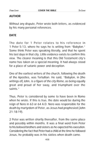 408
From Cover To CoverCOVER THE BIBLE
AUTHOR
Without any dispute, Peter wrote both letters, as evidenced
by his many personal references.
DATE
The date for 1 Peter relates to his reference in
1 Peter 5:13, where he says he is writing from “Babylon.”
Some think Peter was speaking literally, and that he spent
his last days in that city. Little evidence exists to confirm this
view. The clearer meaning is that this Old Testament city’s
name has taken on a special meaning. It had always stood
for a place of satanic power and deception.
One of the earliest writers of the church, following the death
of the Apostles, was Tertullian. He said, “Babylon, in [the
writings of] John, is a figure of the city Rome, as being equally
great and proud of her sway, and triumphant over the
saints.”
Thus, Peter is considered by some to have been in Rome
when he wrote. If this is true, the date would be during the
reign of Nero in 63 or 64 A.D. Nero was responsible for the
death by martyrdom of Peter, as Jesus had prophesied (John
21:18-19).
2 Peter was written shortly thereafter, from the same place
and possibly within months. It was a final word from Peter
to his beloved brothers and sisters as he expected his execution.
Considering the fact that Peter had a child at the time he followed
Jesus, he probably was in his sixties when death came.
 